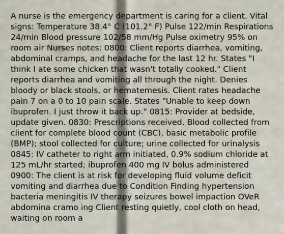 A nurse is the emergency department is caring for a client. Vital signs: Temperature 38.4° C (101.2° F) Pulse 122/min Respirations 24/min Blood pressure 102/58 mm/Hg Pulse oximetry 95% on room air Nurses notes: 0800: Client reports diarrhea, vomiting, abdominal cramps, and headache for the last 12 hr. States "I think I ate some chicken that wasn't totally cooked." Client reports diarrhea and vomiting all through the night. Denies bloody or black stools, or hematemesis. Client rates headache pain 7 on a 0 to 10 pain scale. States "Unable to keep down ibuprofen. I just throw it back up." 0815: Provider at bedside, update given. 0830: Prescriptions received. Blood collected from client for complete blood count (CBC), basic metabolic profile (BMP); stool collected for culture; urine collected for urinalysis 0845: IV catheter to right arm initiated, 0.9% sodium chloride at 125 mL/hr started; ibuprofen 400 mg IV bolus administered 0900: The client is at risk for developing fluid volume deficit vomiting and diarrhea due to Condition Finding hypertension bacteria meningitis IV therapy seizures bowel impaction OVeR abdomina cramo ing Client resting quietly, cool cloth on head, waiting on room a