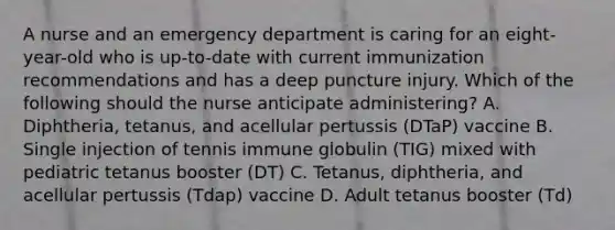 A nurse and an emergency department is caring for an eight-year-old who is up-to-date with current immunization recommendations and has a deep puncture injury. Which of the following should the nurse anticipate administering? A. Diphtheria, tetanus, and acellular pertussis (DTaP) vaccine B. Single injection of tennis immune globulin (TIG) mixed with pediatric tetanus booster (DT) C. Tetanus, diphtheria, and acellular pertussis (Tdap) vaccine D. Adult tetanus booster (Td)