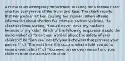 A nurse in an emergency department is caring for a female client who has ecchymosis of the trunk and face. The client reports that her partner hit her, causing her injuries. When offered information about shelters for intimate partner violence, the client declines, stating, "I could never leave my husband because of my kids." Which of the following responses should the nurse make? a) "aren't you worried about the safety of your children?" b) "Can you identify your behaviors that provoke your partner?" c) "The next time this occurs, what might you do to ensure your safety?" d) "You need to remove yourself and your children from the abusive situation."