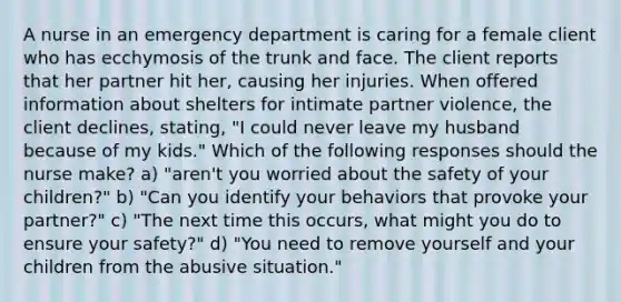 A nurse in an emergency department is caring for a female client who has ecchymosis of the trunk and face. The client reports that her partner hit her, causing her injuries. When offered information about shelters for intimate partner violence, the client declines, stating, "I could never leave my husband because of my kids." Which of the following responses should the nurse make? a) "aren't you worried about the safety of your children?" b) "Can you identify your behaviors that provoke your partner?" c) "The next time this occurs, what might you do to ensure your safety?" d) "You need to remove yourself and your children from the abusive situation."