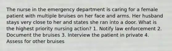 The nurse in the emergency department is caring for a female patient with multiple bruises on her face and arms. Her husband stays very close to her and states she ran into a door. What is the highest priority nursing action? 1. Notify law enforcement 2. Document the bruises 3. Interview the patient in private 4. Assess for other bruises