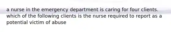 a nurse in the emergency department is caring for four clients. which of the following clients is the nurse required to report as a potential victim of abuse