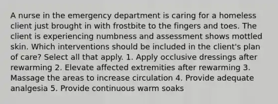 A nurse in the emergency department is caring for a homeless client just brought in with frostbite to the fingers and toes. The client is experiencing numbness and assessment shows mottled skin. Which interventions should be included in the client's plan of care? Select all that apply. 1. Apply occlusive dressings after rewarming 2. Elevate affected extremities after rewarming 3. Massage the areas to increase circulation 4. Provide adequate analgesia 5. Provide continuous warm soaks