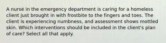 A nurse in the emergency department is caring for a homeless client just brought in with frostbite to the fingers and toes. The client is experiencing numbness, and assessment shows mottled skin. Which interventions should be included in the client's plan of care? Select all that apply.