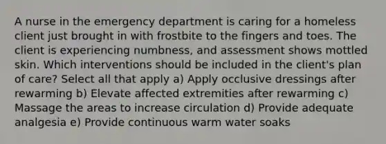 A nurse in the emergency department is caring for a homeless client just brought in with frostbite to the fingers and toes. The client is experiencing numbness, and assessment shows mottled skin. Which interventions should be included in the client's plan of care? Select all that apply a) Apply occlusive dressings after rewarming b) Elevate affected extremities after rewarming c) Massage the areas to increase circulation d) Provide adequate analgesia e) Provide continuous warm water soaks