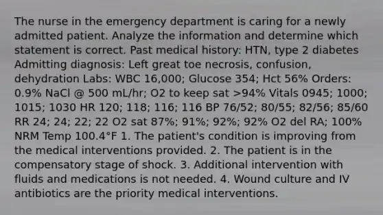 The nurse in the emergency department is caring for a newly admitted patient. Analyze the information and determine which statement is correct. Past medical history: HTN, type 2 diabetes Admitting diagnosis: Left great toe necrosis, confusion, dehydration Labs: WBC 16,000; Glucose 354; Hct 56% Orders: 0.9% NaCl @ 500 mL/hr; O2 to keep sat >94% Vitals 0945; 1000; 1015; 1030 HR 120; 118; 116; 116 BP 76/52; 80/55; 82/56; 85/60 RR 24; 24; 22; 22 O2 sat 87%; 91%; 92%; 92% O2 del RA; 100% NRM Temp 100.4°F 1. The patient's condition is improving from the medical interventions provided. 2. The patient is in the compensatory stage of shock. 3. Additional intervention with fluids and medications is not needed. 4. Wound culture and IV antibiotics are the priority medical interventions.