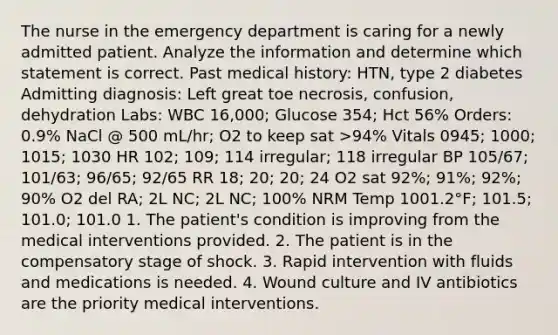 The nurse in the emergency department is caring for a newly admitted patient. Analyze the information and determine which statement is correct. Past medical history: HTN, type 2 diabetes Admitting diagnosis: Left great toe necrosis, confusion, dehydration Labs: WBC 16,000; Glucose 354; Hct 56% Orders: 0.9% NaCl @ 500 mL/hr; O2 to keep sat >94% Vitals 0945; 1000; 1015; 1030 HR 102; 109; 114 irregular; 118 irregular BP 105/67; 101/63; 96/65; 92/65 RR 18; 20; 20; 24 O2 sat 92%; 91%; 92%; 90% O2 del RA; 2L NC; 2L NC; 100% NRM Temp 1001.2°F; 101.5; 101.0; 101.0 1. The patient's condition is improving from the medical interventions provided. 2. The patient is in the compensatory stage of shock. 3. Rapid intervention with fluids and medications is needed. 4. Wound culture and IV antibiotics are the priority medical interventions.