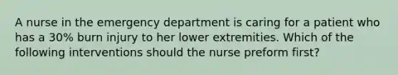 A nurse in the emergency department is caring for a patient who has a 30% burn injury to her lower extremities. Which of the following interventions should the nurse preform first?