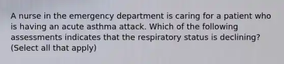 A nurse in the emergency department is caring for a patient who is having an acute asthma attack. Which of the following assessments indicates that the respiratory status is declining? (Select all that apply)