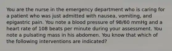 You are the nurse in the emergency department who is caring for a patient who was just admitted with nausea, vomiting, and epigastric pain. You note a blood pressure of 98/60 mmHg and a heart rate of 108 beats per minute during your assessment. You note a pulsating mass in his abdomen. You know that which of the following interventions are indicated?