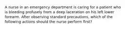 A nurse in an emergency department is caring for a patient who is bleeding profusely from a deep laceration on his left lower forearm. After observing standard precautions, which of the following actions should the nurse perform first?