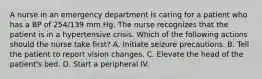 A nurse in an emergency department is caring for a patient who has a BP of 254/139 mm Hg. The nurse recognizes that the patient is in a hypertensive crisis. Which of the following actions should the nurse take first? A. Initiate seizure precautions. B. Tell the patient to report vision changes. C. Elevate the head of the patient's bed. D. Start a peripheral IV.