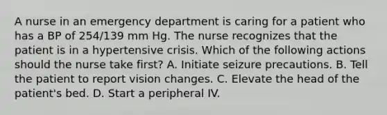 A nurse in an emergency department is caring for a patient who has a BP of 254/139 mm Hg. The nurse recognizes that the patient is in a hypertensive crisis. Which of the following actions should the nurse take first? A. Initiate seizure precautions. B. Tell the patient to report vision changes. C. Elevate the head of the patient's bed. D. Start a peripheral IV.