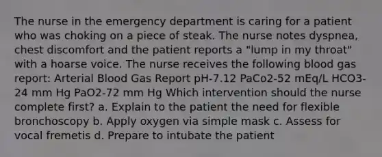 The nurse in the emergency department is caring for a patient who was choking on a piece of steak. The nurse notes dyspnea, chest discomfort and the patient reports a "lump in my throat" with a hoarse voice. The nurse receives the following blood gas report: Arterial Blood Gas Report pH-7.12 PaCo2-52 mEq/L HCO3-24 mm Hg PaO2-72 mm Hg Which intervention should the nurse complete first? a. Explain to the patient the need for flexible bronchoscopy b. Apply oxygen via simple mask c. Assess for vocal fremetis d. Prepare to intubate the patient