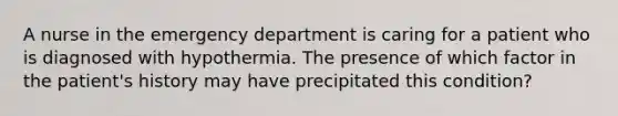 A nurse in the emergency department is caring for a patient who is diagnosed with hypothermia. The presence of which factor in the patient's history may have precipitated this condition?