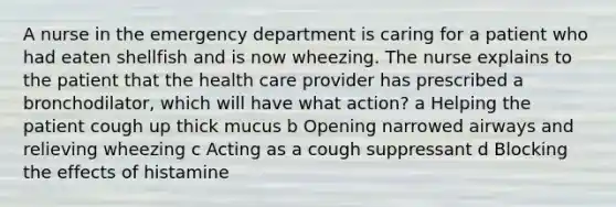 A nurse in the emergency department is caring for a patient who had eaten shellfish and is now wheezing. The nurse explains to the patient that the health care provider has prescribed a bronchodilator, which will have what action? a Helping the patient cough up thick mucus b Opening narrowed airways and relieving wheezing c Acting as a cough suppressant d Blocking the effects of histamine