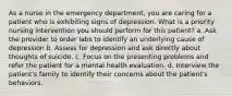 As a nurse in the emergency department, you are caring for a patient who is exhibiting signs of depression. What is a priority nursing intervention you should perform for this patient? a. Ask the provider to order labs to identify an underlying cause of depression b. Assess for depression and ask directly about thoughts of suicide. c. Focus on the presenting problems and refer the patient for a mental health evaluation. d. Interview the patient's family to identify their concerns about the patient's behaviors.