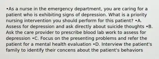 •As a nurse in the emergency department, you are caring for a patient who is exhibiting signs of depression. What is a priority nursing intervention you should perform for this patient? •A. Assess for depression and ask directly about suicide thoughts •B. Ask the care provider to prescribe blood lab work to assess for depression •C. Focus on the presenting problems and refer the patient for a mental health evaluation •D. Interview the patient's family to identify their concens about the patient's behaviors