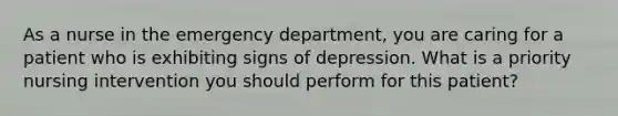 As a nurse in the emergency department, you are caring for a patient who is exhibiting signs of depression. What is a priority nursing intervention you should perform for this patient?