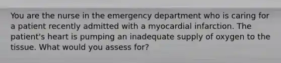 You are the nurse in the emergency department who is caring for a patient recently admitted with a myocardial infarction. The patient's heart is pumping an inadequate supply of oxygen to the tissue. What would you assess for?