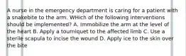 A nurse in the emergency department is caring for a patient with a snakebite to the arm. WHich of the following interventions should be implemented? A. Immobilize the arm at the level of the heart B. Apply a tourniquet to the affected limb C. Use a sterile scapula to incise the wound D. Apply ice to the skin over the bite