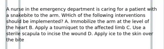 A nurse in the emergency department is caring for a patient with a snakebite to the arm. WHich of the following interventions should be implemented? A. Immobilize the arm at the level of the heart B. Apply a tourniquet to the affected limb C. Use a sterile scapula to incise the wound D. Apply ice to the skin over the bite