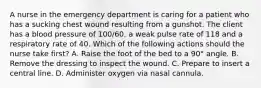 A nurse in the emergency department is caring for a patient who has a sucking chest wound resulting from a gunshot. The client has a blood pressure of 100/60, a weak pulse rate of 118 and a respiratory rate of 40. Which of the following actions should the nurse take first? A. Raise the foot of the bed to a 90° angle. B. Remove the dressing to inspect the wound. C. Prepare to insert a central line. D. Administer oxygen via nasal cannula.