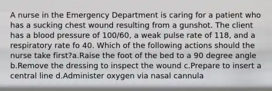 A nurse in the Emergency Department is caring for a patient who has a sucking chest wound resulting from a gunshot. The client has a blood pressure of 100/60, a weak pulse rate of 118, and a respiratory rate fo 40. Which of the following actions should the nurse take first?a.Raise the foot of the bed to a 90 degree angle b.Remove the dressing to inspect the wound c.Prepare to insert a central line d.Administer oxygen via nasal cannula