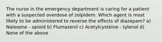 The nurse in the emergency department is caring for a patient with a suspected overdose of zolpidem. Which agent is most likely to be administered to reverse the effects of diazepam? a) Naloxone - opioid b) Flumazenil c) Acetylcysteine - tylenol d) None of the above