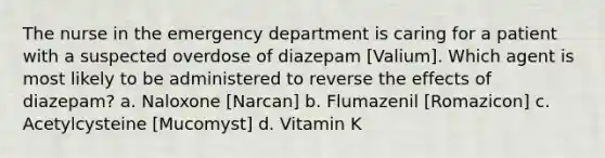 The nurse in the emergency department is caring for a patient with a suspected overdose of diazepam [Valium]. Which agent is most likely to be administered to reverse the effects of diazepam? a. Naloxone [Narcan] b. Flumazenil [Romazicon] c. Acetylcysteine [Mucomyst] d. Vitamin K