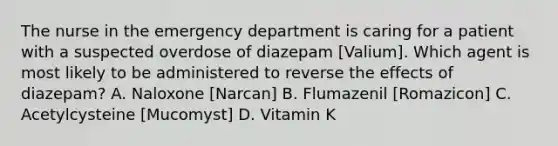 The nurse in the emergency department is caring for a patient with a suspected overdose of diazepam [Valium]. Which agent is most likely to be administered to reverse the effects of diazepam? A. Naloxone [Narcan] B. Flumazenil [Romazicon] C. Acetylcysteine [Mucomyst] D. Vitamin K