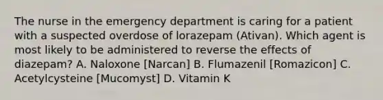 The nurse in the emergency department is caring for a patient with a suspected overdose of lorazepam (Ativan). Which agent is most likely to be administered to reverse the effects of diazepam? A. Naloxone [Narcan] B. Flumazenil [Romazicon] C. Acetylcysteine [Mucomyst] D. Vitamin K