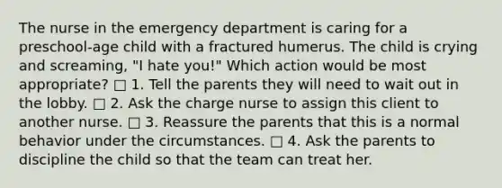 The nurse in the emergency department is caring for a preschool-age child with a fractured humerus. The child is crying and screaming, "I hate you!" Which action would be most appropriate? □ 1. Tell the parents they will need to wait out in the lobby. □ 2. Ask the charge nurse to assign this client to another nurse. □ 3. Reassure the parents that this is a normal behavior under the circumstances. □ 4. Ask the parents to discipline the child so that the team can treat her.