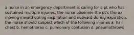 a nurse in an emergency department is caring for a pt who has sustained multiple injuries, the nurse observes the pt's thorax moving inward during inspiration and outward during expiration, the nurse should suspect which of the following injuries a. flail chest b. hemothorax c. pulmonary contusion d. pneumothrowx