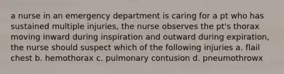 a nurse in an emergency department is caring for a pt who has sustained multiple injuries, the nurse observes the pt's thorax moving inward during inspiration and outward during expiration, the nurse should suspect which of the following injuries a. flail chest b. hemothorax c. pulmonary contusion d. pneumothrowx