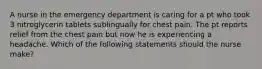 A nurse in the emergency department is caring for a pt who took 3 nitroglycerin tablets sublingually for chest pain. The pt reports relief from the chest pain but now he is experiencing a headache. Which of the following statements should the nurse make?