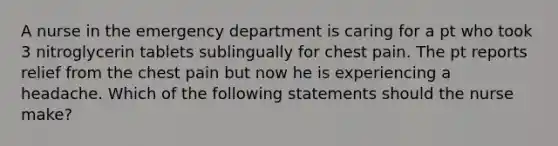 A nurse in the emergency department is caring for a pt who took 3 nitroglycerin tablets sublingually for chest pain. The pt reports relief from the chest pain but now he is experiencing a headache. Which of the following statements should the nurse make?