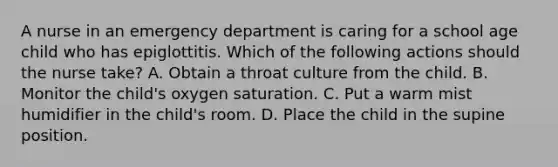 A nurse in an emergency department is caring for a school age child who has epiglottitis. Which of the following actions should the nurse take? A. Obtain a throat culture from the child. B. Monitor the child's oxygen saturation. C. Put a warm mist humidifier in the child's room. D. Place the child in the supine position.