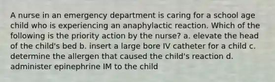 A nurse in an emergency department is caring for a school age child who is experiencing an anaphylactic reaction. Which of the following is the priority action by the nurse? a. elevate the head of the child's bed b. insert a large bore IV catheter for a child c. determine the allergen that caused the child's reaction d. administer epinephrine IM to the child