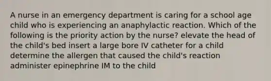 A nurse in an emergency department is caring for a school age child who is experiencing an anaphylactic reaction. Which of the following is the priority action by the nurse? elevate the head of the child's bed insert a large bore IV catheter for a child determine the allergen that caused the child's reaction administer epinephrine IM to the child