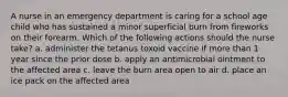 A nurse in an emergency department is caring for a school age child who has sustained a minor superficial burn from fireworks on their forearm. Which of the following actions should the nurse take? a. administer the tetanus toxoid vaccine if more than 1 year since the prior dose b. apply an antimicrobial ointment to the affected area c. leave the burn area open to air d. place an ice pack on the affected area