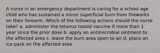 A nurse in an emergency department is caring for a school age child who has sustained a minor superficial burn from fireworks on their forearm. Which of the following actions should the nurse take? a. administer the tetanus toxoid vaccine if more than 1 year since the prior dose b. apply an antimicrobial ointment to the affected area c. leave the burn area open to air d. place an ice pack on the affected area