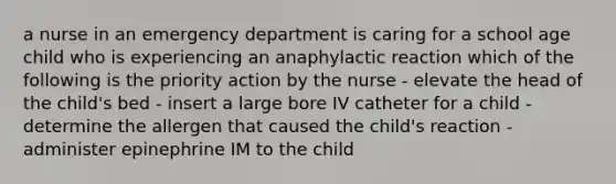 a nurse in an emergency department is caring for a school age child who is experiencing an anaphylactic reaction which of the following is the priority action by the nurse - elevate the head of the child's bed - insert a large bore IV catheter for a child - determine the allergen that caused the child's reaction - administer epinephrine IM to the child