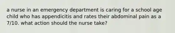 a nurse in an emergency department is caring for a school age child who has appendicitis and rates their abdominal pain as a 7/10. what action should the nurse take?