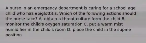 A nurse in an emergency department is caring for a school age child who has epiglottitis. Which of the following actions should the nurse take? A. obtain a throat culture form the child B. monitor the child's oxygen saturation C. put a warm mist humidifier in the child's room D. place the child in the supine position