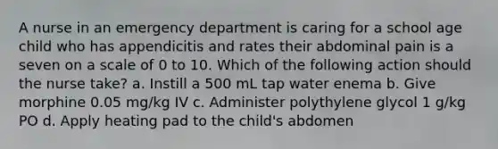 A nurse in an emergency department is caring for a school age child who has appendicitis and rates their abdominal pain is a seven on a scale of 0 to 10. Which of the following action should the nurse take? a. Instill a 500 mL tap water enema b. Give morphine 0.05 mg/kg IV c. Administer polythylene glycol 1 g/kg PO d. Apply heating pad to the child's abdomen