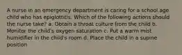 A nurse in an emergency department is caring for a school age child who has epiglottitis. Which of the following actions should the nurse take? a. Obtain a throat culture from the child b. Monitor the child's oxygen saturation c. Put a warm mist humidifier in the child's room d. Place the child in a supine position