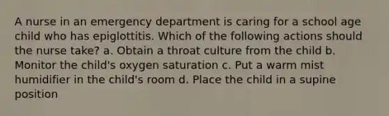 A nurse in an emergency department is caring for a school age child who has epiglottitis. Which of the following actions should the nurse take? a. Obtain a throat culture from the child b. Monitor the child's oxygen saturation c. Put a warm mist humidifier in the child's room d. Place the child in a supine position