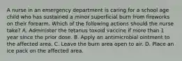 A nurse in an emergency department is caring for a school age child who has sustained a minor superficial burn from fireworks on their forearm. Which of the following actions should the nurse take? A. Administer the tetanus toxoid vaccine if more than 1 year since the prior dose. B. Apply an antimicrobial ointment to the affected area. C. Leave the burn area open to air. D. Place an ice pack on the affected area.