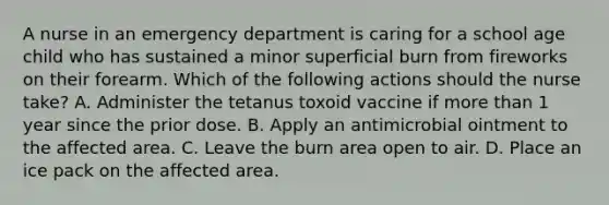 A nurse in an emergency department is caring for a school age child who has sustained a minor superficial burn from fireworks on their forearm. Which of the following actions should the nurse take? A. Administer the tetanus toxoid vaccine if more than 1 year since the prior dose. B. Apply an antimicrobial ointment to the affected area. C. Leave the burn area open to air. D. Place an ice pack on the affected area.